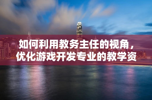 如何利用教务主任的视角，优化游戏开发专业的教学资源分配？