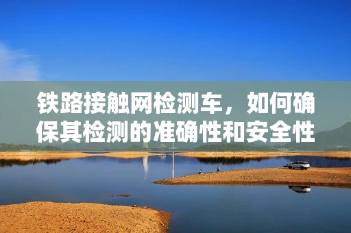 铁路接触网检测车，如何确保其检测的准确性和安全性？