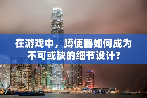 在游戏中，蹲便器如何成为不可或缺的细节设计？