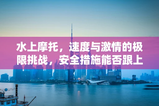 水上摩托，速度与激情的极限挑战，安全措施能否跟上节奏？