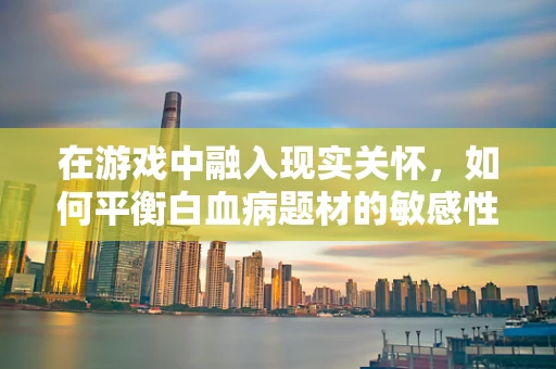 在游戏中融入现实关怀，如何平衡白血病题材的敏感性与游戏体验？