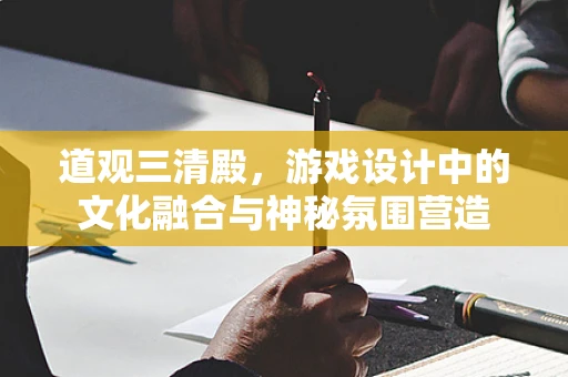 道观三清殿，游戏设计中的文化融合与神秘氛围营造