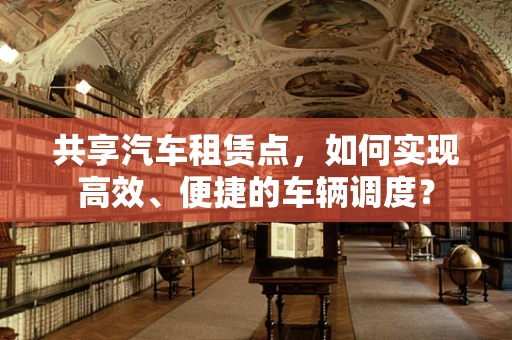 共享汽车租赁点，如何实现高效、便捷的车辆调度？