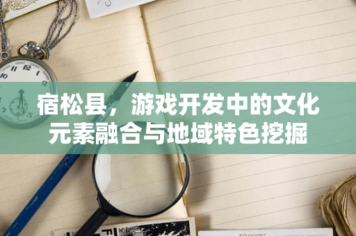 宿松县，游戏开发中的文化元素融合与地域特色挖掘