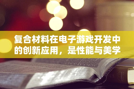 复合材料在电子游戏开发中的创新应用，是性能与美学的完美结合吗？