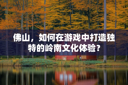 佛山，如何在游戏中打造独特的岭南文化体验？