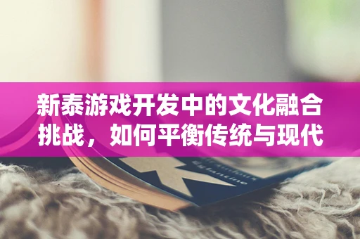 新泰游戏开发中的文化融合挑战，如何平衡传统与现代？
