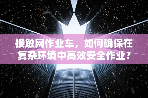 接触网作业车，如何确保在复杂环境中高效安全作业？