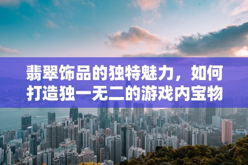 翡翠饰品的独特魅力，如何打造独一无二的游戏内宝物？