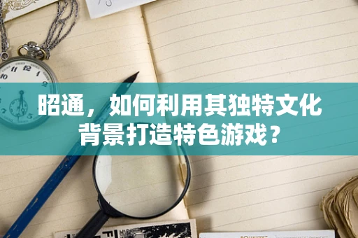 昭通，如何利用其独特文化背景打造特色游戏？