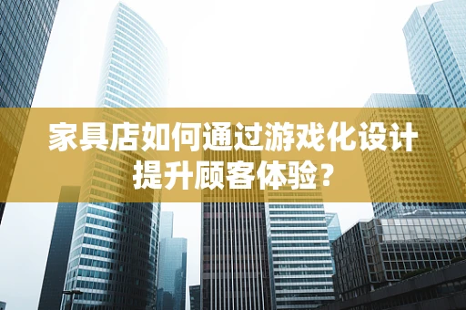 家具店如何通过游戏化设计提升顾客体验？