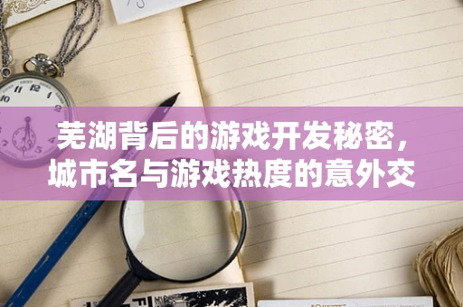 芜湖背后的游戏开发秘密，城市名与游戏热度的意外交融