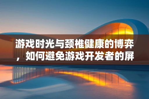 游戏时光与颈椎健康的博弈，如何避免游戏开发者的屏幕颈？
