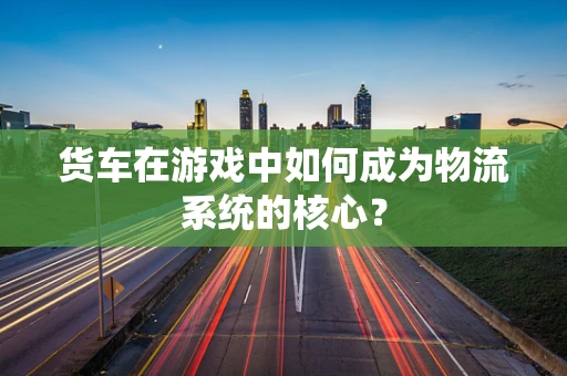 货车在游戏中如何成为物流系统的核心？