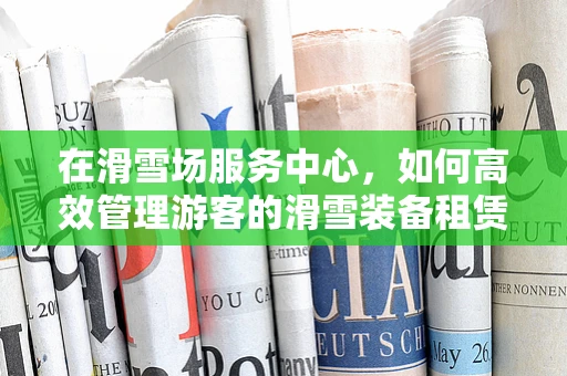 在滑雪场服务中心，如何高效管理游客的滑雪装备租赁？