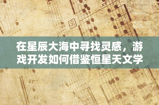 在星辰大海中寻找灵感，游戏开发如何借鉴恒星天文学的奥秘？