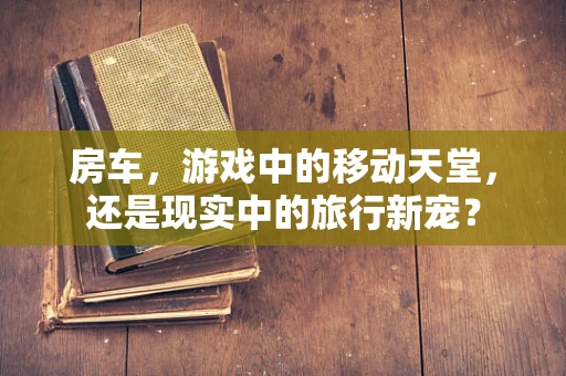 房车，游戏中的移动天堂，还是现实中的旅行新宠？