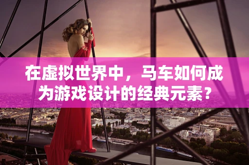 在虚拟世界中，马车如何成为游戏设计的经典元素？