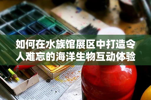 如何在水族馆展区中打造令人难忘的海洋生物互动体验？