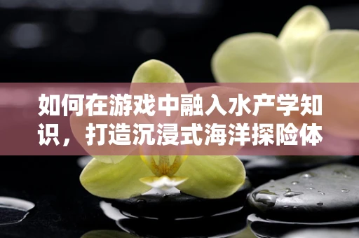 如何在游戏中融入水产学知识，打造沉浸式海洋探险体验？