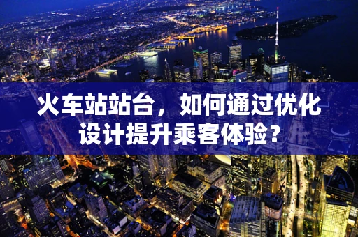 火车站站台，如何通过优化设计提升乘客体验？