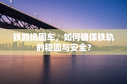 铁路捣固车，如何确保铁轨的稳固与安全？
