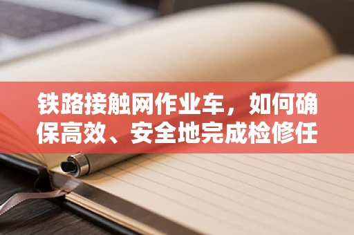 铁路接触网作业车，如何确保高效、安全地完成检修任务？