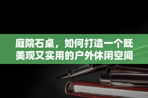 庭院石桌，如何打造一个既美观又实用的户外休闲空间？