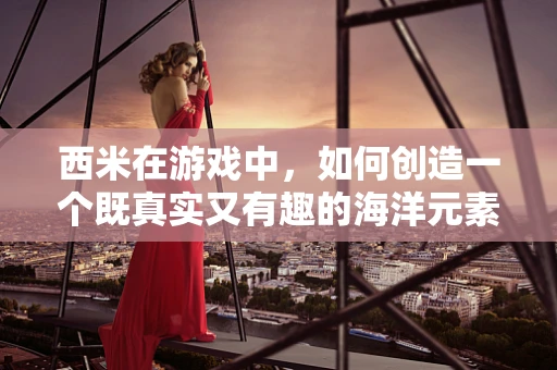 西米在游戏中，如何创造一个既真实又有趣的海洋元素？