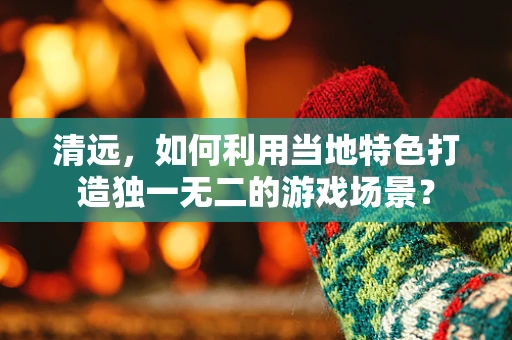 清远，如何利用当地特色打造独一无二的游戏场景？