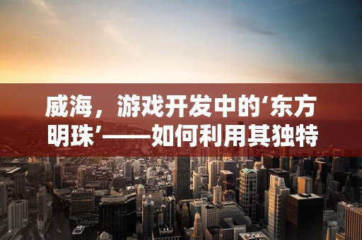 威海，游戏开发中的‘东方明珠’——如何利用其独特魅力打造沉浸式体验？