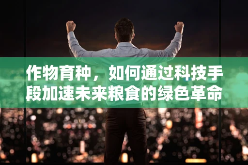 作物育种，如何通过科技手段加速未来粮食的绿色革命？