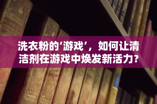 洗衣粉的‘游戏’，如何让清洁剂在游戏中焕发新活力？