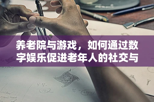 养老院与游戏，如何通过数字娱乐促进老年人的社交与健康？