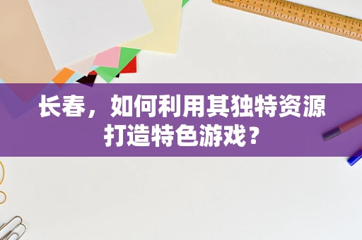长春，如何利用其独特资源打造特色游戏？