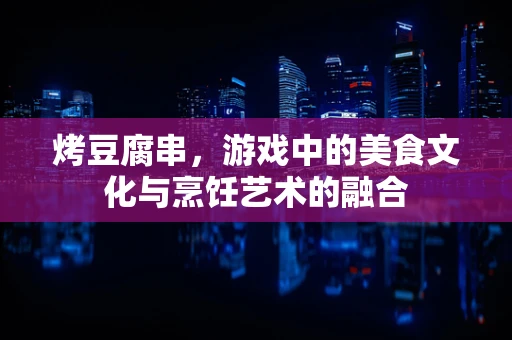 烤豆腐串，游戏中的美食文化与烹饪艺术的融合