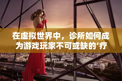 在虚拟世界中，诊所如何成为游戏玩家不可或缺的‘疗愈站’？