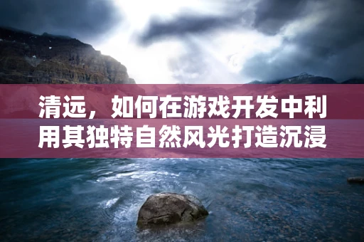 清远，如何在游戏开发中利用其独特自然风光打造沉浸式体验？