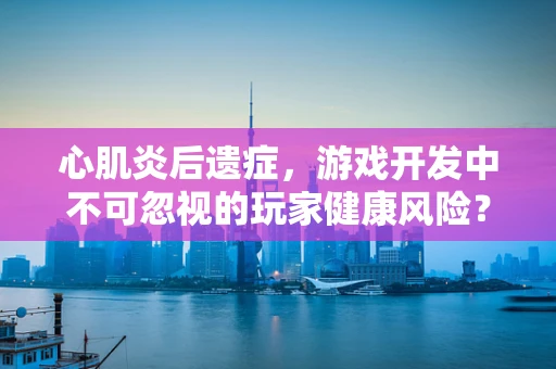 心肌炎后遗症，游戏开发中不可忽视的玩家健康风险？