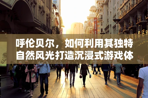 呼伦贝尔，如何利用其独特自然风光打造沉浸式游戏体验？