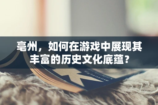 亳州，如何在游戏中展现其丰富的历史文化底蕴？