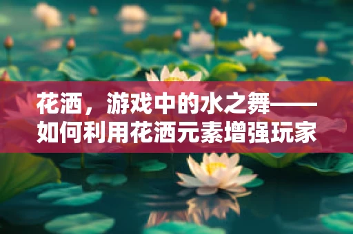 花洒，游戏中的水之舞——如何利用花洒元素增强玩家体验？