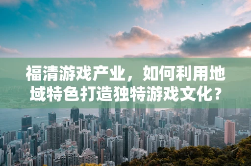 福清游戏产业，如何利用地域特色打造独特游戏文化？