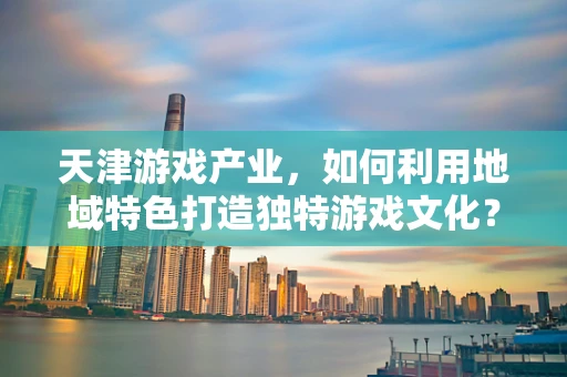 天津游戏产业，如何利用地域特色打造独特游戏文化？