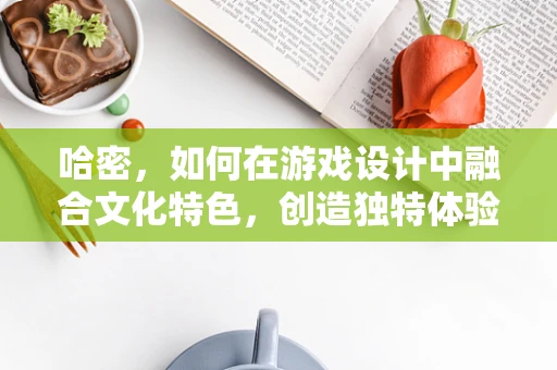 哈密，如何在游戏设计中融合文化特色，创造独特体验？