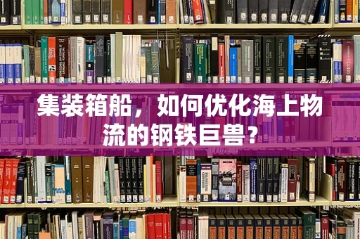 集装箱船，如何优化海上物流的钢铁巨兽？