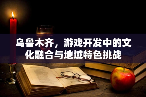 乌鲁木齐，游戏开发中的文化融合与地域特色挑战