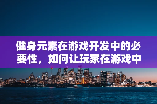 健身元素在游戏开发中的必要性，如何让玩家在游戏中也能享受锻炼的乐趣？