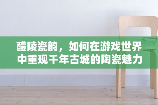 醴陵瓷韵，如何在游戏世界中重现千年古城的陶瓷魅力？