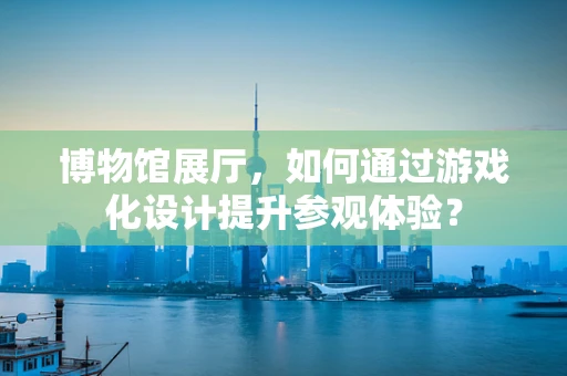 博物馆展厅，如何通过游戏化设计提升参观体验？